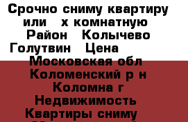 Срочно сниму квартиру 1 или 2-х комнатную! › Район ­ Колычево, Голутвин › Цена ­ 16 000 - Московская обл., Коломенский р-н, Коломна г. Недвижимость » Квартиры сниму   . Московская обл.